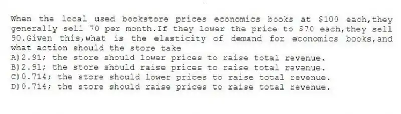 When the local used bookstore prices economics books at $100 each,they generally sell 70 per month.If they lower the price to $70 each,they sell 90.Given this,what is the elasticity of demand for economics books,and what action should the store take
A)2.91; the store should lower prices to raise total revenue.
B)2.91; the store should raise prices to raise total revenue.
C)0.714; the store should lower prices to raise total revenue.
D)0.714; the store should raise prices to raise total revenue.