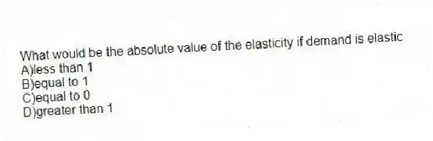 What would be the absolute value of the elasticity if demand is elastic
A)less than 1
B)equal to 1
C)equal to 0
D)greater than 1