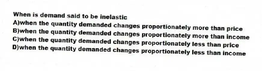 When is demand said to be inelastic
A)when the quantity demanded changes proportionately more than price
B)when the quantity demanded changes proportionately more than income
C)when the quantity demanded changes proportionately less than price
D)when the quantity demanded changes proportionately less than income