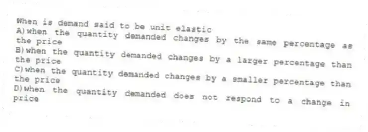 When is demand said to be unit elastic
A)when the quantity demanded changes by the same percentage as the price
B)when the quantity demanded changes by a larger percentage than the price
C)when the quantity demanded changes by a smaller percentage than the price
D)when the quantity demanded does not respond to a change in price