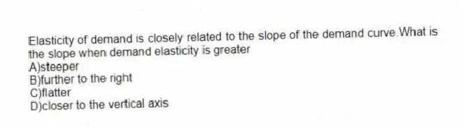 Elasticity of demand is closely related to the slope of the demand curve.What is the slope when demand elasticity is greater
A)steeper
B)further to the right
C)flatter
D)closer to the vertical axis