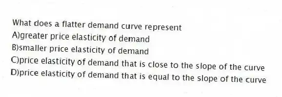 What does a flatter demand curve represent
A)greater price elasticity of demand
B)smaller price elasticity of demand
C)price elasticity of demand that is close to the slope of the curve
D)price elasticity of demand that is equal to the slope of the curve