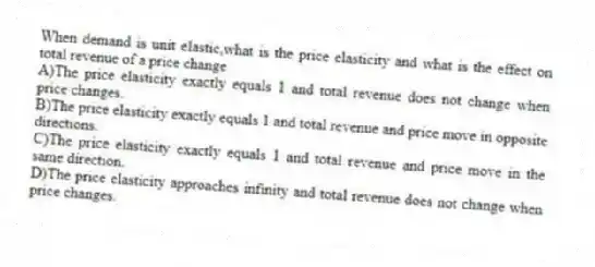 When demand is unit elastic,what is the price elasticity and what is the effect on total revenue of a price change
A)The price elasticity exactly equals 1 and total revenue does not change when price changes.
B)The price elasticity exactly equals 1 and total revenue and price move in opposite directions.
C)The price elasticity exactly equals 1 and total revenue and price move in the same direction.
D)The price elasticity approaches infinity and total revenue does not change when price changes.
