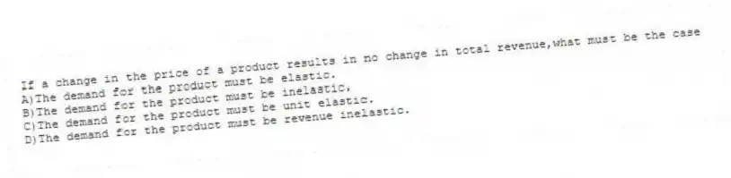 If a change in the price of a product results in no change in total revenue,what must be the case
A)The demand for the product must be elastic.
B)The demand for the product must be inelastic.
C)The demand for the product must be unit elastic.
D)The demand for the product must be revenue inelastic.