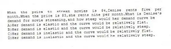 When the price to stream movies is $4,Denise rents five per month.When the price is $3,she rents nine per month.What is Denise's demand for movie streaming,and how steep would her demand curve be
A)Her demand is elastic and the curve would be relatively flat.
B)Her demand is elastic and the curve would be relatively steep.
C)Her demand is inelastic and the curve would be relatively flat.
D)Her demand is inelastic and the curve would be relatively steep.
