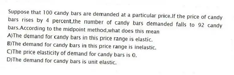 Suppose that 100 candy bars are demanded at a particular price.If the price of candy bars rises by 4 percent,the number of candy bars demanded falls to 92 candy bars.According to the midpoint method,what does this mean
A)The demand for candy bars in this price range is elastic.
B)The demand for candy bars in this price range is inelastic.
C)The price elasticity of demand for candy bars is 0.
D)The demand for candy bars is unit elastic.