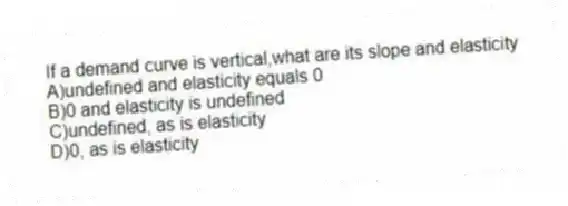 If a demand curve is vertical,what are its slope and elasticity
A)undefined and elasticity equals 0
B)0 and elasticity is undefined
C)undefined, as is elasticity
D)0, as is elasticity
