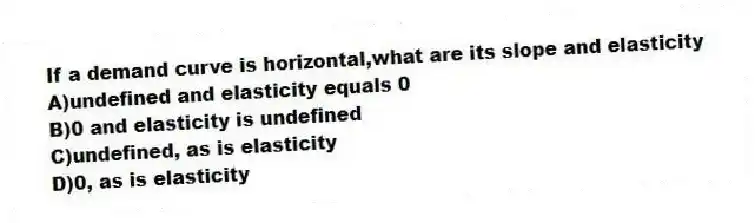 If a demand curve is horizontal,what are its slope and elasticity
A)undefined and elasticity equals 0
B)0 and elasticity is undefined
C)undefined, as is elasticity
D)0, as is elasticity