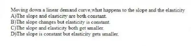 Moving down a linear demand curve,what happens to the slope and the elasticity
A)The slope and elasticity are both constant.
B)The slope changes but elasticity is constant.
C)The slope and elasticity both get smaller.
D)The slope is constant but elasticity gets smaller.
