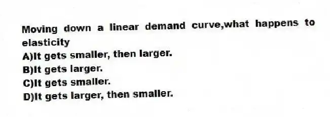 Moving down a linear demand curve,what happens to elasticity
A)It gets smaller, then larger.
B)It gets larger.
C)It gets smaller.
D)It gets larger, then smaller.