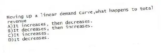 Moving up a linear demand curve,what happens to total revenue
A)It increases, then decreases.
B)It decreases, then increases.
C)It increases.
D)It decreases.