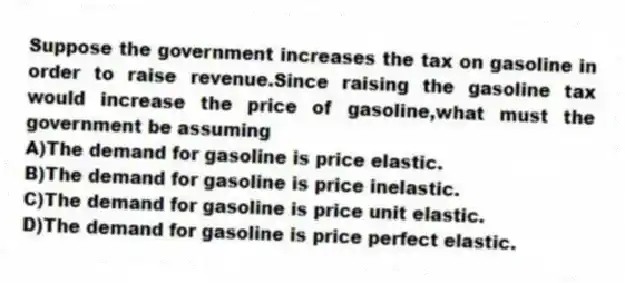 Suppose the government increases the tax on gasoline in order to raise revenue.Since raising the gasoline tax would increase the price of gasoline,what must the government be assuming
A)The demand for gasoline is price elastic.
B)The demand for gasoline is price inelastic.
C)The demand for gasoline is price unit elastic.
D)The demand for gasoline is price perfect elastic.