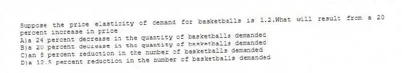 Suppose the price elasticity of demand for basketballs is 1.2.What will result from a 20 percent increase in price
A)a 24 percent decrease in the quantity of basketballs demanded
B)a 20 percent decrease in the quantity of basketballs demanded
C)an 8 percent reduction in the number of basketballs demanded
D)a 12.5 percent reduction in the number of basketballs demanded