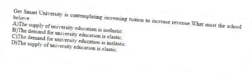 Get Smart University is contemplating increasing tuition to increase revenue.What must the school believe
A)The supply of university education is inelastic.
B)The demand for university education is elastic.
C)The demand for university education is inelastic.
D)The supply of university education is elastic.