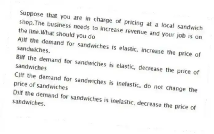 Suppose that you are in charge of pricing at a local sandwich shop.The business needs to increase revenue and your job is on the line.What should you do
A)If the demand for sandwiches is elastic, increase the price of sandwiches.
B)If the demand for sandwiches is elastic, decrease the price of sandwiches
C)If the demand for sandwiches is inelastic, do not change the price of sandwiches
D)If the demand for sandwiches is inelastic, decrease the price of sandwiches.