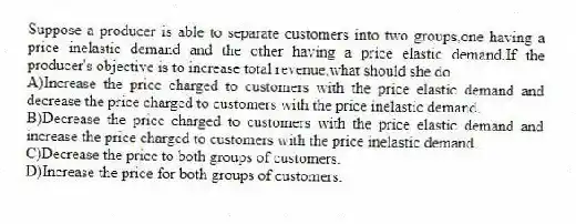 Suppose a producer is able to separate customers into two groups,one having a price inelastic demand and the other having a price elastic demand.If the producer's objective is to increase total revenue,what should she do
A)Increase the price charged to customers with the price elastic demand and decrease the price charged to customers with the price inelastic demand.
B)Decrease the price charged to customers with the price elastic demand and increase the price charged to customers with the price inelastic demand.
C)Decrease the price to both groups of customers.
D)Increase the price for both groups of customers.