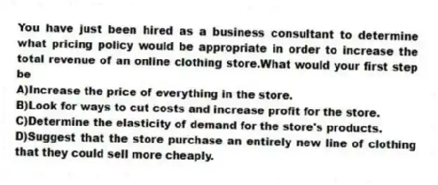 You have just been hired as a business consultant to determine what pricing policy would be appropriate in order to increase the total revenue of an online clothing store.What would your first step be
A)Increase the price of everything in the store.
B)Look for ways to cut costs and increase profit for the store.
C)Determine the elasticity of demand for the store's products.
D)Suggest that the store purchase an entirely new line of clothing that they could sell more cheaply.