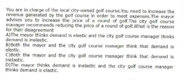 You are in charge of the local city-owned golf course.You need to increase the revenue generated by the golf course in order to meet expenses.The mayor advises you to increase the price of a round of golf.The city golf course manager recommends reducing the price of a round of golf.What is the reason for their disagreement
A)The mayor thinks demand is elastic and the city golf course manager thinks demand is inelastic.
B)Both the mayor and the city golf course manager think that demand is elastic.
C)Both the mayor and the city golf course manager think that demand is inelastic.
D)The mayor thinks demand is inelastic and the city golf course manager thinks demand is elastic.