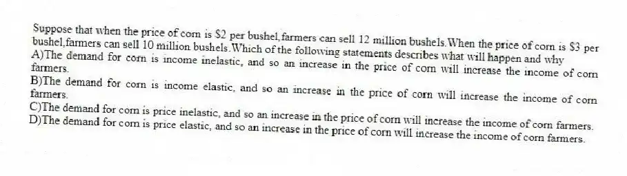 Suppose that when the price of corn is $2 per bushel,farmers can sell 12 million bushels.When the price of corn is $3 per bushel,farmers can sell 10 million bushels.Which of the following statements describes what will happen and why
A)The demand for corn is income inelastic, and so an increase in the price of corn will increase the income of corn farmers.
B)The demand for corn is income elastic, and so an increase in the price of corn will increase the income of corn farmers.
C)The demand for corn is price inelastic, and so an increase in the price of corn will increase the income of corn farmers.
D)The demand for corn is price elastic, and so an increase in the price of corn will increase the income of corn farmers.
