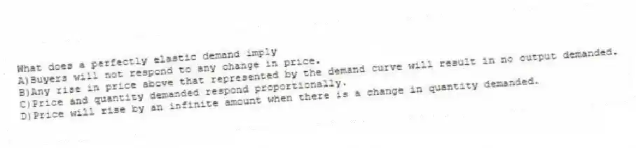 What does a perfectly elastic demand imply
A)Buyers will not respond to any change in price.
B)Any rise in price above that represented by the demand curve will result in no output demanded.
C)Price and quantity demanded respond proportionally.
D)Price will rise by an infinite amount when there is a change in quantity demanded.