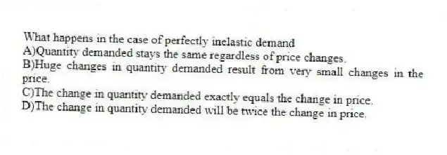 What happens in the case of perfectly inelastic demand
A)Quantity demanded stays the same regardless of price changes.
B)Huge changes in quantity demanded result from very small changes in the price.
C)The change in quantity demanded exactly equals the change in price.
D)The change in quantity demanded will be twice the change in price.