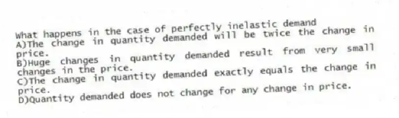 What happens in the case of perfectly inelastic demand
A)The change in quantity demanded will be twice the change in price.
B)Huge changes in quantity demanded result from very small changes in the price.
C)The change in quantity demanded exactly equals the change in price.
D)Quantity demanded does not change for any change in price.