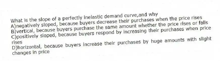 What is the slope of a perfectly inelastic demand curve,and why
A)negatively sloped, because buyers decrease their purchases when the price rises
B)vertical, because buyers purchase the same amount whether the price rises or falls
C)positively sloped, because buyers respond by increasing their purchases when price rises
D)horizontal, because buyers increase their purchases by huge amounts with slight changes in price