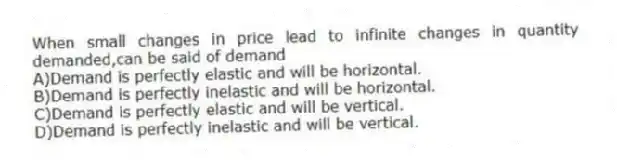 When small changes in price lead to infinite changes in quantity demanded,can be said of demand
A)Demand is perfectly elastic and will be horizontal.
B)Demand is perfectly inelastic and will be horizontal.
C)Demand is perfectly elastic and will be vertical.
D)Demand is perfectly inelastic and will be vertical.