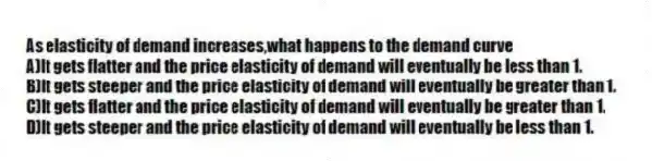 As elasticity of demand increases,what happens to the demand curve
A)It gets flatter and the price elasticity of demand will eventually be less than 1.
B)It gets steeper and the price elasticity of demand will eventually be greater than 1.
C)It gets flatter and the price elasticity of demand will eventually be greater than 1.
D)It gets steeper and the price elasticity of demand will eventually be less than 1.