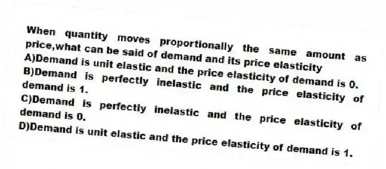 When quantity moves proportionally the same amount as price,what can be said of demand and its price elasticity
A)Demand is unit elastic and the price elasticity of demand is 0.
B)Demand is perfectly inelastic and the price elasticity of demand is 1.
C)Demand is perfectly inelastic and the price elasticity of demand is 0.
D)Demand is unit elastic and the price elasticity of demand is 1.