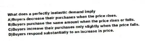 What does a perfectly inelastic demand imply
A)Buyers decrease their purchases when the price rises.
B)Buyers purchase the same amount when the price rises or falls.
C)Buyers increase their purchases only slightly when the price falls.
D)Buyers respond substantially to an increase in price.