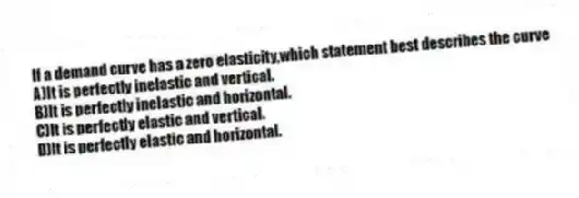 If a demand curve has a zero elasticity,which statement best describes the curve
A)It is perfectly inelastic and vertical.
B)It is perfectly inelastic and horizontal.
C)It is perfectly elastic and vertical.
D)It is perfectly elastic and horizontal.