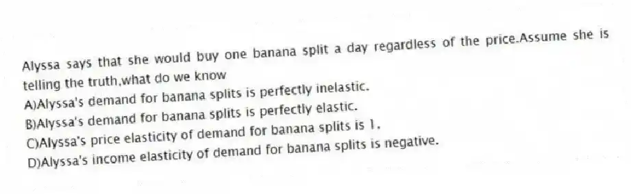 Alyssa says that she would buy one banana split a day regardless of the price.Assume she is telling the truth,what do we know
A)Alyssa's demand for banana splits is perfectly inelastic.
B)Alyssa's demand for banana splits is perfectly elastic.
C)Alyssa's price elasticity of demand for banana splits is 1.
D)Alyssa's income elasticity of demand for banana splits is negative.