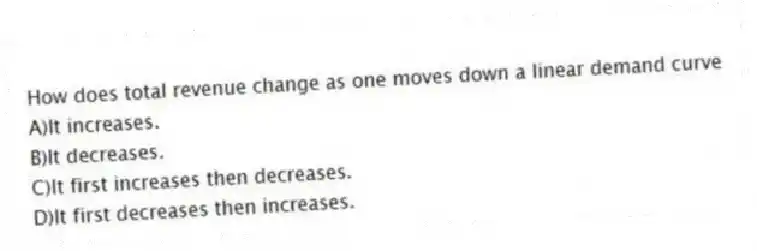 How does total revenue change as one moves down a linear demand curve
A)It increases.
B)It decreases.
C)It first increases then decreases.
D)It first decreases then increases.