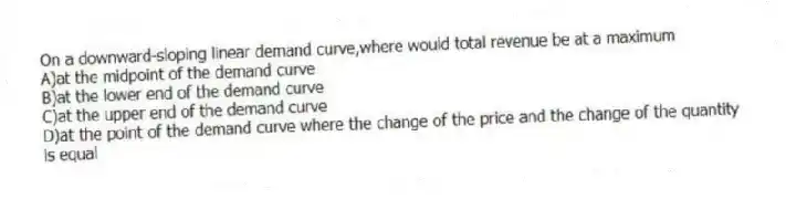 On a downward-sloping linear demand curve,where would total revenue be at a maximum
A)at the midpoint of the demand curve
B)at the lower end of the demand curve
C)at the upper end of the demand curve
D)at the point of the demand curve where the change of the price and the change of the quantity is equal