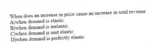 When does an increase in price cause an increase in total revenue
A)when demand is elastic
B)when demand is inelastic
C)when demand is unit elastic
D)when demand is perfectly elastic