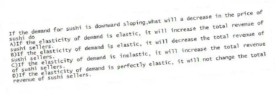 If the demand for sushi is downward sloping,what will a decrease in the price of sushi do
A)If the elasticity of demand is elastic, it will increase the total revenue of sushi sellers.
B)If the elasticity of demand is elastic, it will decrease the total revenue of sushi sellers.
C)If the elasticity of demand is inelastic, it will increase the total revenue of sushi sellers.
D)If the elasticity of demand is perfectly elastic, it will not change the total revenue of sushi sellers.