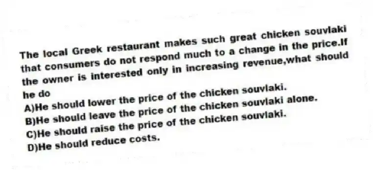 The local Greek restaurant makes such great chicken souvlaki that consumers do not respond much to a change in the price.If the owner is interested only in increasing revenue,what should he do
A)He should lower the price of the chicken souvlaki.
B)He should leave the price of the chicken souvlaki alone.
C)He should raise the price of the chicken souvlaki.
D)He should reduce costs.