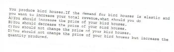 You produce bird houses.If the demand for bird houses is elastic and you want to increase your total revenue,what should you do
A)You should increase the price of your bird houses.
B)You should decrease the price of your bird houses.
C)You should not change the price of your bird houses.
D)You should not change the price of your bird houses but increase the quantity produced.