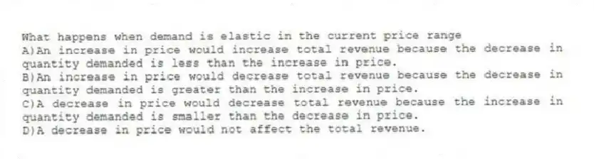 What happens when demand is elastic in the current price range
A)An increase in price would increase total revenue because the decrease in quantity demanded is less than the increase in price.
B)An increase in price would decrease total revenue because the decrease in quantity demanded is greater than the increase in price.
C)A decrease in price would decrease total revenue because the increase in quantity demanded is smaller than the decrease in price.
D)A decrease in price would not affect the total revenue.