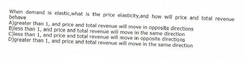 When demand is elastic,what is the price elasticity,and how will price and total revenue behave
A)greater than 1, and price and total revenue will move in opposite directions
B)less than 1, and price and total revenue will move in the same direction
C)less than 1, and price and total revenue will move in opposite directions
D)greater than 1, and price and total revenue will move in the same direction