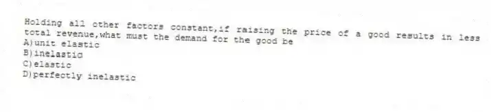 Holding all other factors constant,if raising the price of a good results in less total revenue,what must the demand for the good be
A)unit elastic
B)inelastic
C)elastic
D)perfectly inelastic