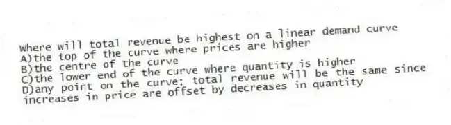 Where will total revenue be highest on a linear demand curve
A)the top of the curve where prices are higher
B)the centre of the curve
C)the lower end of the curve where quantity is higher
D)any point on the curve; total revenue will be the same since increases in price are offset by decreases in quantity