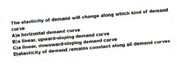 The elasticity of demand will change along which kind of demand curve
A)a horizontal demand curve
B)a linear, upward-sloping demand curve
C)a linear, downward-sloping demand curve
D)elasticity of demand remains constant along all demand curves