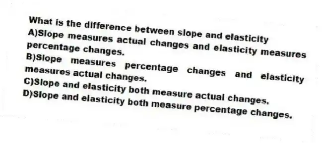 What is the difference between slope and elasticity
A)Slope measures actual changes and elasticity measures percentage changes.
B)Slope measures percentage changes and elasticity measures actual changes.
C)Slope and elasticity both measure actual changes.
D)Slope and elasticity both measure percentage changes.
