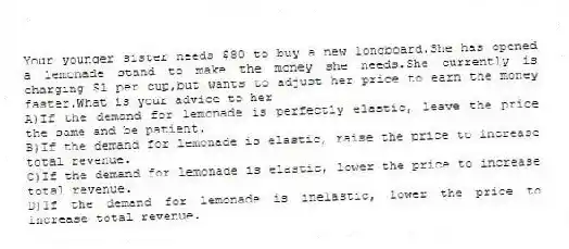 Your younger sister needs $80 to buy a new longboard.She has opened a lemonade stand to make the money she needs.She currently is charging $1 per cup,but wants to adjust her price to earn the money faster.What is your advice to her
A)If the demand for lemonade is perfectly elastic, leave the price the same and be patient.
B)If the demand for lemonade is elastic, raise the price to increase total revenue.
C)If the demand for lemonade is elastic, lower the price to increase total revenue.
D)If the demand for lemonade is inelastic, lower the price to increase total revenue.