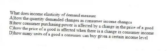 What does income elasticity of demand measure
A)how the quantity demanded changes as consumer income changes
B)how consumer purchasing power is affected by a change in the price of a good
C)how the price of a good is affected when there is a change in consumer income
D)how many units of a good a consumer can buy given a certain income level