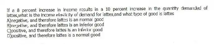 If a 8 percent increase in income results in a 10 percent increase in the quantity demanded of lattes,what is the income elasticity of demand for lattes,and what type of good is lattes
A)negative, and therefore lattes is an normal good
B)negative, and therefore lattes is an inferior good
C)positive, and therefore lattes is an inferior good
D)positive, and therefore lattes is a normal good