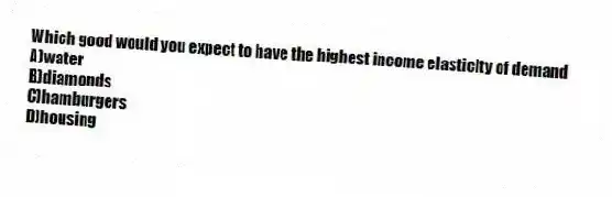 Which good would you expect to have the highest income elasticity of demand
A)water
B)diamonds
C)hamburgers
D)housing
