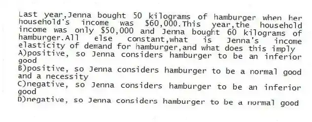 Last year,Jenna bought 50 kilograms of hamburger when her household's income was $60,000.This year,the household income was only $50,000 and Jenna bought 60 kilograms of hamburger.All else constant,what is Jenna's income elasticity of demand for hamburger,and what does this imply
A)positive, so Jenna considers hamburger to be an inferior good
B)positive, so Jenna considers hamburger to be a normal good and a necessity
C)negative, so Jenna considers hamburger to be an inferior good
D)negative, so Jenna considers hamburger to be a normal good